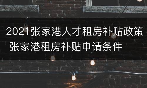 2021张家港人才租房补贴政策 张家港租房补贴申请条件