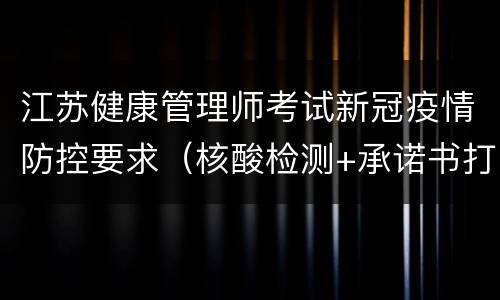 江苏健康管理师考试新冠疫情防控要求（核酸检测+承诺书打印）