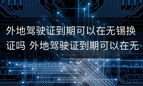 外地驾驶证到期可以在无锡换证吗 外地驾驶证到期可以在无锡换证吗现在