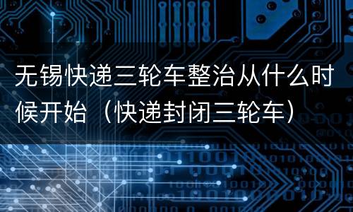 无锡快递三轮车整治从什么时候开始（快递封闭三轮车）