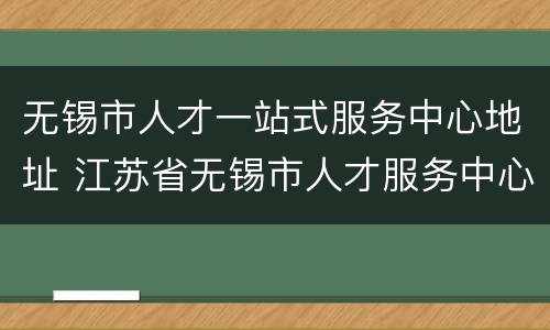 无锡市人才一站式服务中心地址 江苏省无锡市人才服务中心地址