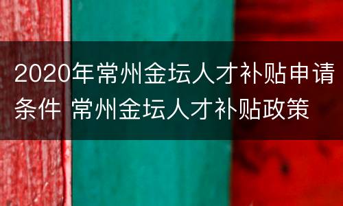 2020年常州金坛人才补贴申请条件 常州金坛人才补贴政策