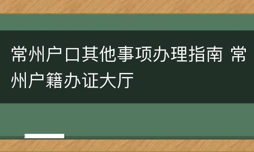 常州户口其他事项办理指南 常州户籍办证大厅