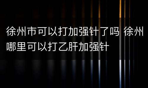 徐州市可以打加强针了吗 徐州哪里可以打乙肝加强针