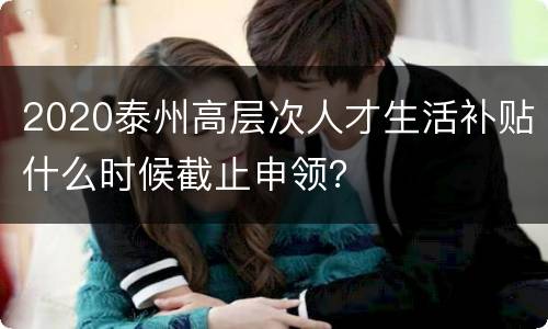 2020泰州高层次人才生活补贴什么时候截止申领？