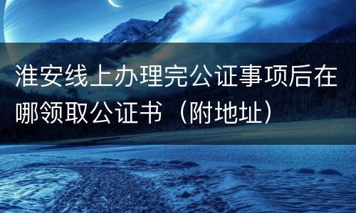 淮安线上办理完公证事项后在哪领取公证书（附地址）