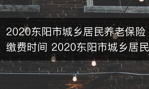 2020东阳市城乡居民养老保险缴费时间 2020东阳市城乡居民养老保险缴费时间是多少
