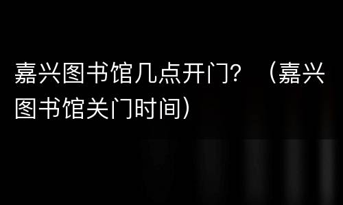 嘉兴图书馆几点开门？（嘉兴图书馆关门时间）