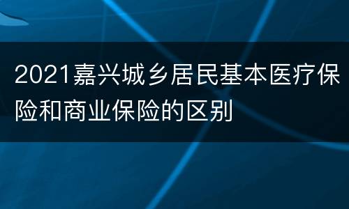 2021嘉兴城乡居民基本医疗保险和商业保险的区别