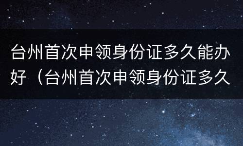 台州首次申领身份证多久能办好（台州首次申领身份证多久能办好呢）