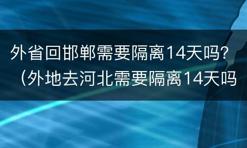 外省回邯郸需要隔离14天吗？（外地去河北需要隔离14天吗）