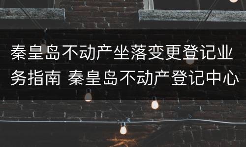 秦皇岛不动产坐落变更登记业务指南 秦皇岛不动产登记中心微信公众号