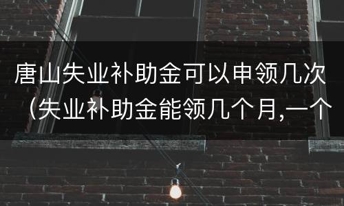 唐山失业补助金可以申领几次（失业补助金能领几个月,一个月多少钱唐山）