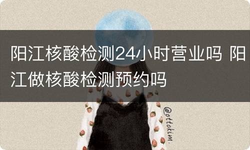 阳江核酸检测24小时营业吗 阳江做核酸检测预约吗