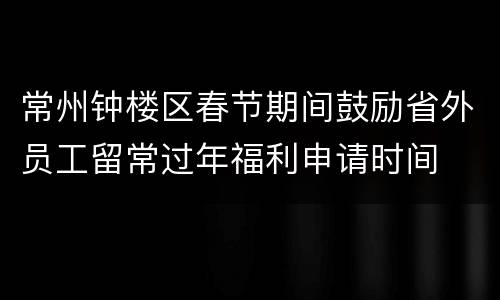 常州钟楼区春节期间鼓励省外员工留常过年福利申请时间