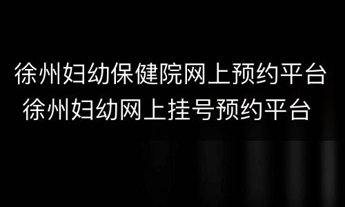 徐州妇幼保健院网上预约平台 徐州妇幼网上挂号预约平台