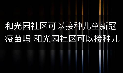 和光园社区可以接种儿童新冠疫苗吗 和光园社区可以接种儿童新冠疫苗吗多少钱