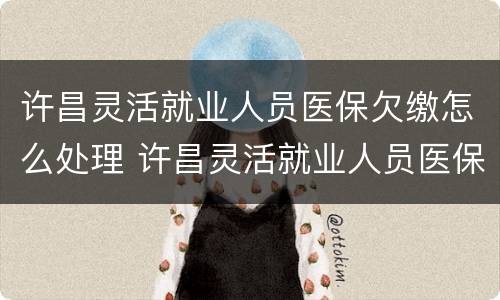 许昌灵活就业人员医保欠缴怎么处理 许昌灵活就业人员医保欠缴怎么处理的
