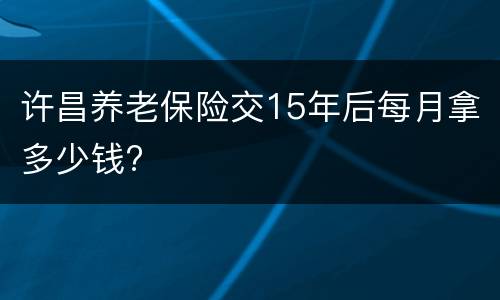 许昌养老保险交15年后每月拿多少钱?