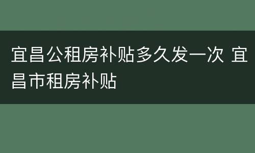 宜昌公租房补贴多久发一次 宜昌市租房补贴
