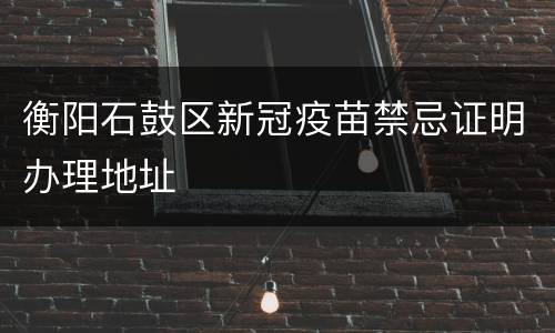 衡阳石鼓区新冠疫苗禁忌证明办理地址