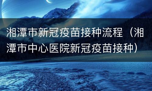湘潭市新冠疫苗接种流程（湘潭市中心医院新冠疫苗接种）