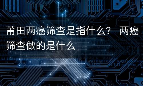 莆田两癌筛查是指什么？ 两癌筛查做的是什么