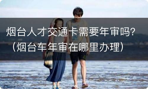 烟台人才交通卡需要年审吗？（烟台车年审在哪里办理）