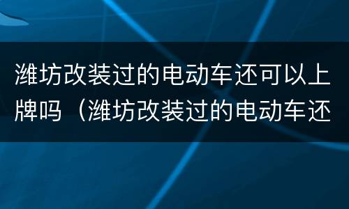 潍坊改装过的电动车还可以上牌吗（潍坊改装过的电动车还可以上牌吗多少钱）