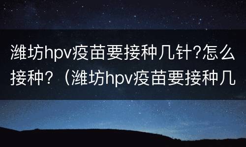 潍坊hpv疫苗要接种几针?怎么接种?（潍坊hpv疫苗要接种几针?怎么接种的）