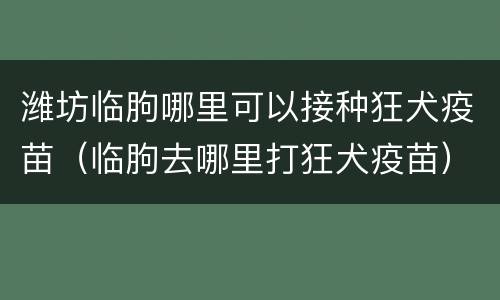 潍坊临朐哪里可以接种狂犬疫苗（临朐去哪里打狂犬疫苗）