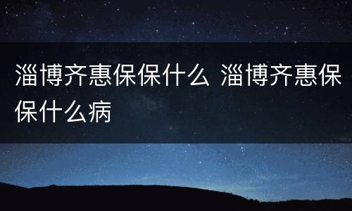 淄博齐惠保保什么 淄博齐惠保保什么病