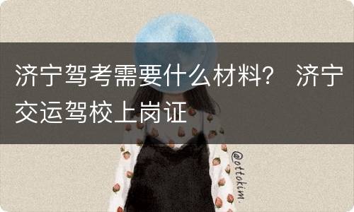 济宁驾考需要什么材料？ 济宁交运驾校上岗证
