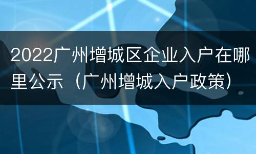 2022广州增城区企业入户在哪里公示（广州增城入户政策）