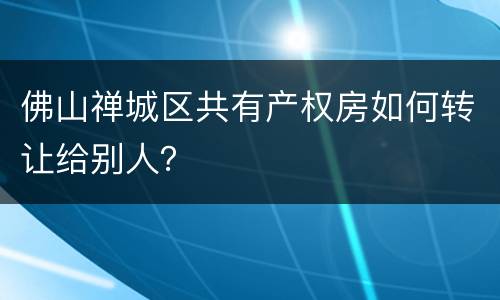 佛山禅城区共有产权房如何转让给别人？