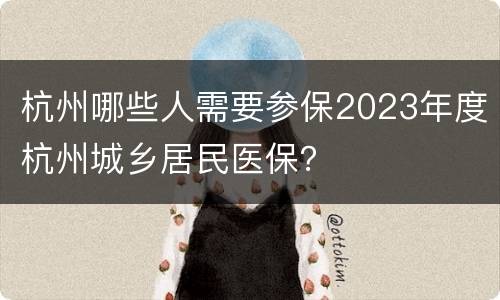杭州哪些人需要参保2023年度杭州城乡居民医保？