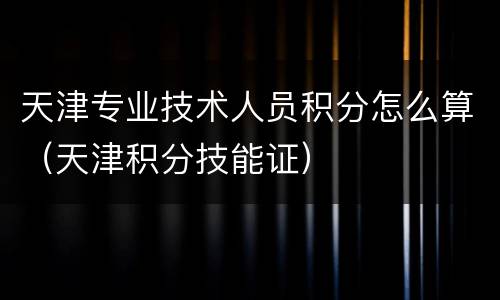 天津专业技术人员积分怎么算（天津积分技能证）