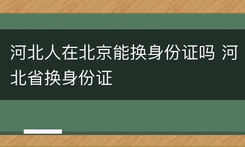 河北人在北京能换身份证吗 河北省换身份证