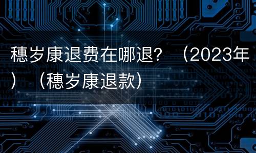 穗岁康退费在哪退？（2023年）（穗岁康退款）