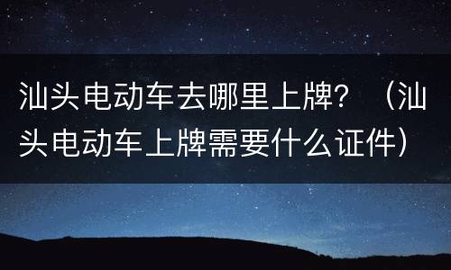 汕头电动车去哪里上牌？（汕头电动车上牌需要什么证件）