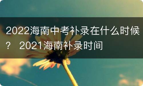 2022海南中考补录在什么时候？ 2021海南补录时间
