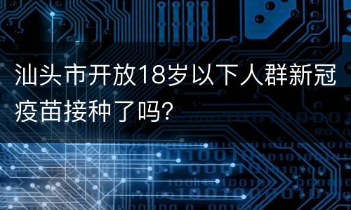 汕头市开放18岁以下人群新冠疫苗接种了吗？