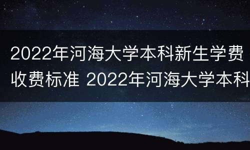 2022年河海大学本科新生学费收费标准 2022年河海大学本科新生学费收费标准是多少