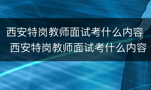 西安特岗教师面试考什么内容 西安特岗教师面试考什么内容呀