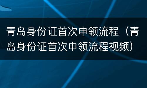 青岛身份证首次申领流程（青岛身份证首次申领流程视频）