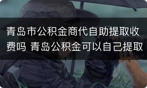 青岛市公积金商代自助提取收费吗 青岛公积金可以自己提取吗