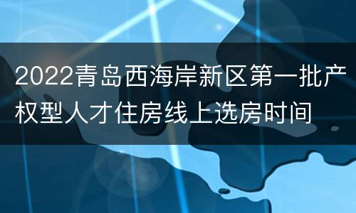 2022青岛西海岸新区第一批产权型人才住房线上选房时间