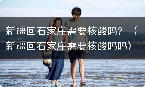 新疆回石家庄需要核酸吗？（新疆回石家庄需要核酸吗吗）