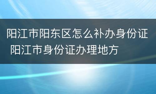 阳江市阳东区怎么补办身份证 阳江市身份证办理地方