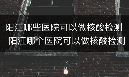 阳江哪些医院可以做核酸检测 阳江哪个医院可以做核酸检测